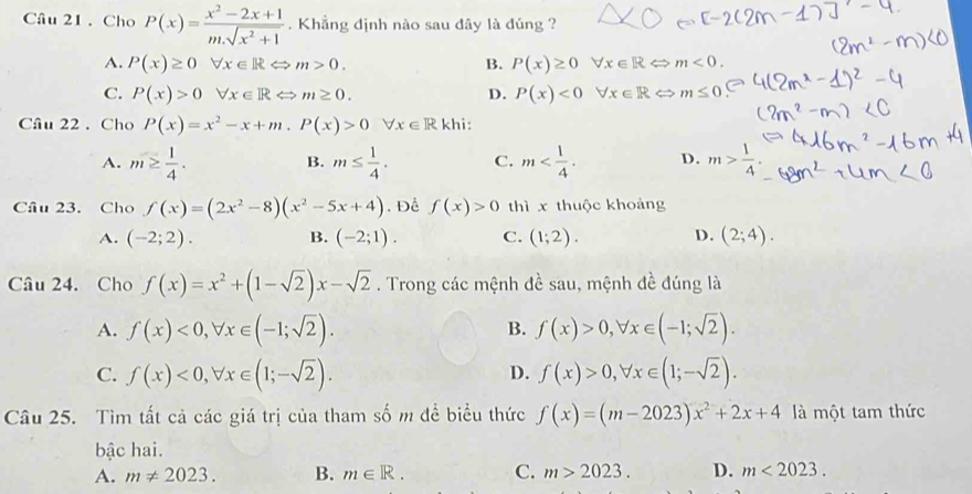 Cho P(x)= (x^2-2x+1)/m.sqrt(x^2+1) . Khẳng định nào sau dây là đúng ?
A. P(x)≥ 0forall x∈ RLeftrightarrow m>0. B. P(x)≥ 0 forall x∈ RLeftrightarrow m<0.
C. P(x)>0forall x∈ RLeftrightarrow m≥ 0. D. P(x)<0</tex> forall x∈ R < <tex>m≤ 0
Câu 22 . Cho P(x)=x^2-x+m.P(x)>0forall x∈ R khi:
A. m≥  1/4 . m≤  1/4 . C. m D. m> 1/4 .
B.
Câu 23. Cho f(x)=(2x^2-8)(x^2-5x+4). Để f(x)>0 thì x thuộc khoảng
A. (-2;2). B. (-2;1). C. (1;2). D. (2;4).
Câu 24. Cho f(x)=x^2+(1-sqrt(2))x-sqrt(2). Trong các mệnh đề sau, mệnh đề đúng là
A. f(x)<0,forall x∈ (-1;sqrt(2)). f(x)>0,forall x∈ (-1;sqrt(2)).
B.
C. f(x)<0,forall x∈ (1;-sqrt(2)). f(x)>0,forall x∈ (1;-sqrt(2)).
D.
Câu 25. Tìm tất cả các giá trị của tham số m đề biểu thức f(x)=(m-2023)x^2+2x+4 là một tam thức
bậc hai.
A. m!= 2023. B. m∈ R. C. m>2023. D. m<2023.