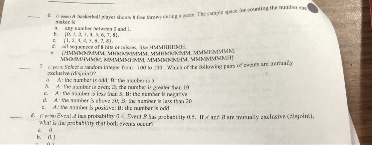 A basketball player shoots 8 free throws during a game. The sample space for counting the number she
makes is
a. any number between 0 and 1.
b.  0,1,2,3,4,5,6,7,8.
C.  1,2,3,4,5,6,7,8.
d. all sequences of 8 hits or misses, like HMMHHHMH.
e. HMMMMMMM, MHMMMMMM, MMHMMMMM, MMMHMMMM,
MMMMHMMM, MMMMMHMM, MMMMMMHM, MMMMMMMH.
_7. (1 point) Select a random integer from — 100 to 100. Which of the following pairs of events are mutually
exclusive (disjoint)?
a. A: the number is odd; B: the number is 5
b. A: the number is even; B: the number is greater than 10
c. A: the number is less than 5; B: the number is negative
d. A: the number is above 50; B: the number is less than 20
e. A: the number is positive; B: the number is odd
_8. (1 point) Event A has probability 0.4. Event B has probability 0.5. If A and B are mutually exclusive (disjoint),
what is the probability that both events occur?
a. 0
b. 0.1