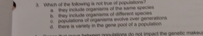 Which of the following is not true of populations?
a. they include organisms of the same species
b. they include organisms of different species
c. populations of organisms evolve over generations
d. there is variety in the gene pool of a population
ve b ween populations do not impact the genetic makeur