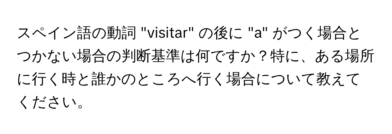 スペイン語の動詞 "visitar" の後に "a" がつく場合とつかない場合の判断基準は何ですか？特に、ある場所に行く時と誰かのところへ行く場合について教えてください。