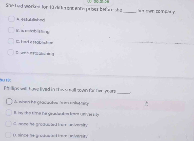 00:31:25 
She had worked for 10 different enterprises before she _her own company.
A. established
B. is establishing
C. had established
D. was establishing
âu 13:
Phillips will have lived in this small town for five years _..
A. when he graduated from university
B. by the time he graduates from university
C. once he graduated from university
D. since he graduated from university