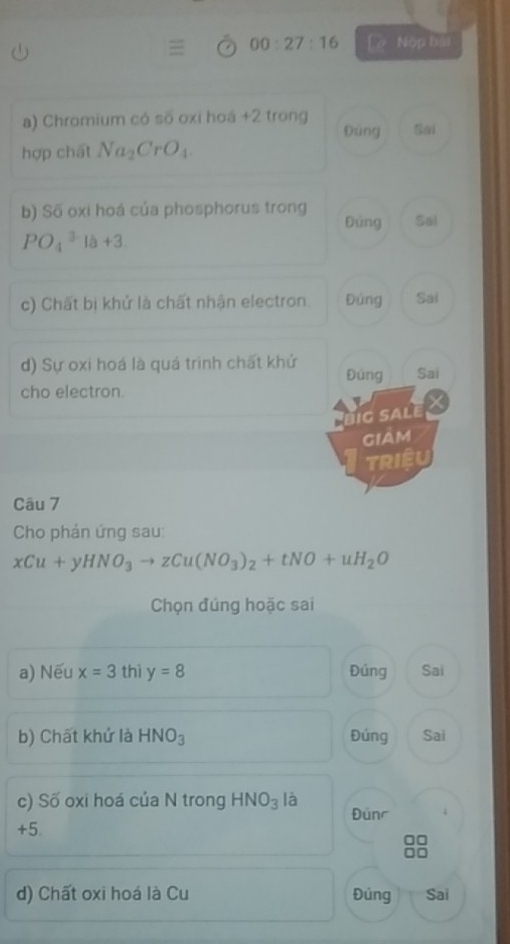 00:27:16 Lè Nộp bài 
a) Chromium có số oxi hoá +2 trong 
Đùng Sai 
hợp chất Na_2CrO_4
b) Số oxi hoá của phosphorus trong Đúng Sal
PO_4^((3-)la+3. 
c) Chất bị khử là chất nhận electron. Đứng Sai 
d) Sự oxi hoá là quá trình chất khử Đúng Sai 
cho electron. 
Jig salé 
giảm 
TRIệU 
Câu 7 
Cho phán ứng sau:
xCu+yHNO_3)to zCu(NO_3)_2+tNO+uH_2O
Chọn đúng hoặc sai 
a) Nếu x=3 thì y=8 Đúng Sai 
b) Chất khử là HNO_3 Đúng Sai 
c) Số oxi hoá của N trong HNO_3 là Đünr
+5. 
d) Chất oxi hoá là Cu Đúng Sai