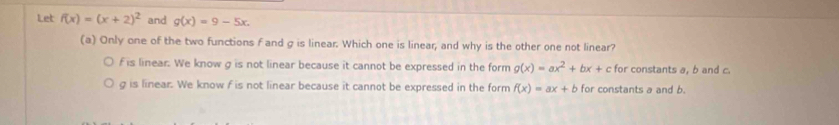 Let f(x)=(x+2)^2 and g(x)=9-5x. 
(a) Only one of the two functions f and g is linear. Which one is linear, and why is the other one not linear?
f is linear. We know g is not linear because it cannot be expressed in the form g(x)=ax^2+bx+c c for constants a, b and c.
g is linear. We know f is not linear because it cannot be expressed in the form f(x)=ax+b for constants a and b.