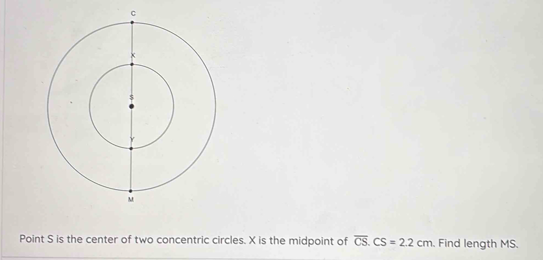 Point S is the center of two concentric circles. X is the midpoint of overline CS. CS=2.2cm. Find length MS.