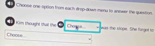 Choose one option from each drop-down menu to answer the question. 
Kim thought that the () Chorse... was the slope. She forgot to 
Choose...