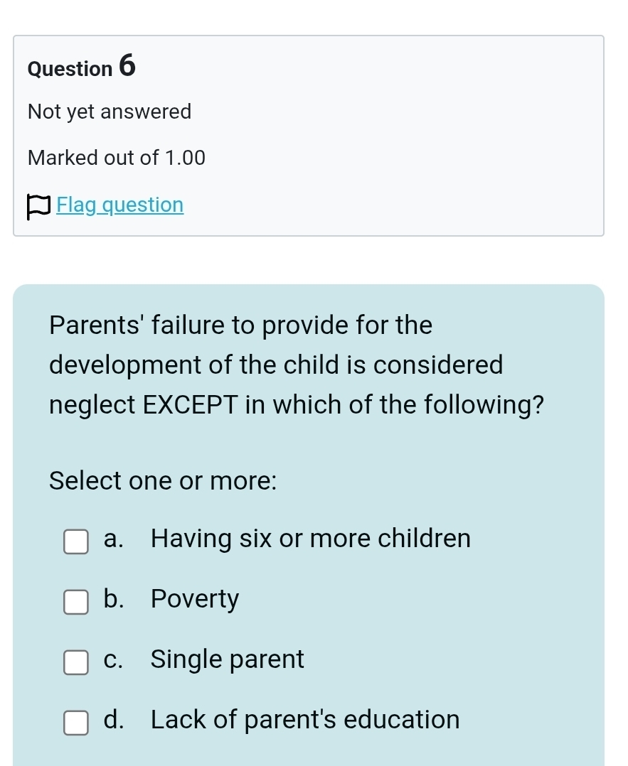 Not yet answered
Marked out of 1.00
Flag question
Parents' failure to provide for the
development of the child is considered
neglect EXCEPT in which of the following?
Select one or more:
a. Having six or more children
b. Poverty
c. Single parent
d. Lack of parent's education