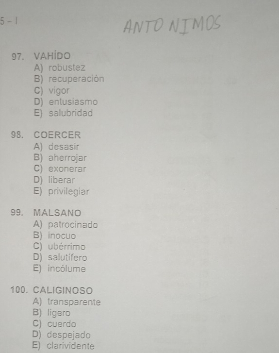 5 - 1
97. VAHÍDO
A) robustez
B) recuperación
C) vigor
D) entusiasmo
E) salubridad
98. COERCER
A) desasir
B) aherrojar
C) exonerar
D) liberar
E) privilegiar
99. MALSANO
A) patrocinado
B) inocuo
C) ubérrimo
D) salutífero
E) incólume
100. CALIGINOSO
A) transparente
B) ligero
C) cuerdo
D) despejado
E) clarividente