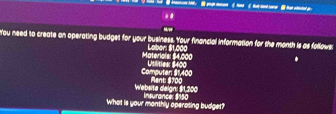 ( güngle Hasaien 
0 
50/69 
You need to create an operating budget for your business. Your financial information for the month is as follows, 
Labor: $1,000
Materials: $4,000
Utilities: $400
Computer: $1,400
Rent: $700
Website deign: $1,200
Insurance: $150
What is your monthly operating budget?