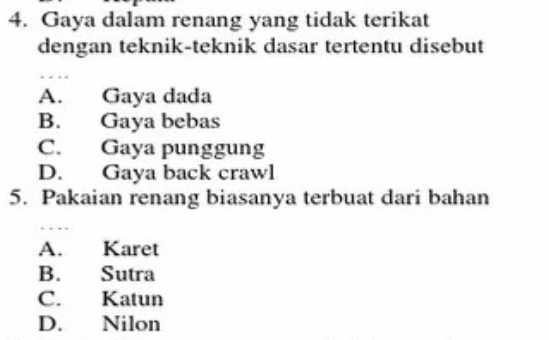 Gaya dalam renang yang tidak terikat
dengan teknik-teknik dasar tertentu disebut
A. 、 Gaya dada
B. Gaya bebas
C. Gaya punggung
D. Gaya back crawl
5. Pakaian renang biasanya terbuat dari bahan
A. Karet
B. Sutra
C. Katun
D. Nilon