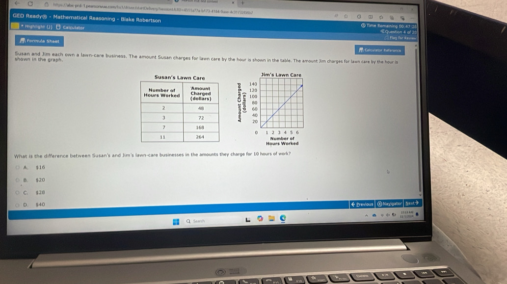GED Ready® - Mathematical Reasoning - Blake Robertson Time Remaining 00:47:28
* Highlight (J) - Calculator €Question 4 of 20
A Formula Sheet
[ Plag for Ravie
Calculator Reference
Susan and Jim each own a lawn-care business. The amount Susan charges for lawn care by the hour is shown in the table. The amount Jim charges for lawn care by the hour is
shown in the graph.
Susan's 




Number of
Hours Worked
What is the difference between Susan's and Jim's lawn-care businesses in the amounts they charge for 10 hours of work?
A. $16
B. $20
C. $28
D. $40 《Previous Navlgator Next>
15 19 AM
Search