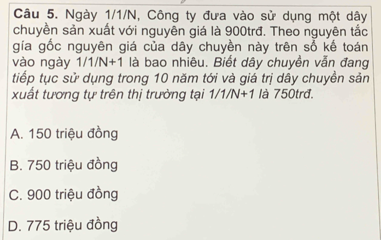 Ngày 1/1/N, Công ty đưa vào sử dụng một dây
chuyền sản xuất với nguyên giá là 900trđ. Theo nguyên tắc
gía gốc nguyên giá của dây chuyền này trên sổ kế toán
vào ngày 1/1/N+1 là bao nhiêu. Biết dây chuyền vẫn đang
tiếp tục sử dụng trong 10 năm tới và giá trị dây chuyền sản
xuất tương tự trên thị trường tại 1/1/N+1 là 750trđ.
A. 150 triệu đồng
B. 750 triệu đồng
C. 900 triệu đồng
D. 775 triệu đồng