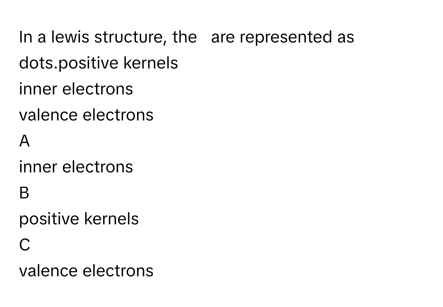 In a lewis structure, the   are represented as dots.positive kernels
inner electrons
valence electrons

A  
inner electrons 


B  
positive kernels 


C  
valence electrons