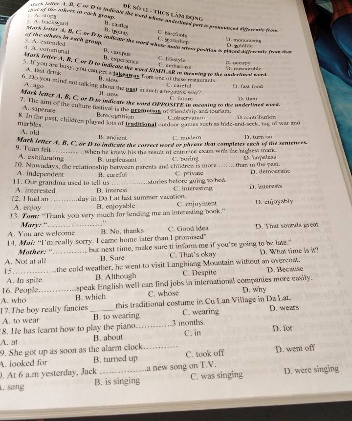 ĐÊ SÔ 11 - THCS LÂM ĐộNG
that of the others in each group.
1. A. stops
sark letter A, B, C or D to indicate the word whose underlined part is pronounced differently from
2. A. backward B. castles
C. barefoots
B. twenty C. workshop
of the others in each group.
D. monuments
Mark letter A, B, C, or D to indicate the word whose main stress position is placed differently from that
3. A. extended
D. wildlife
B. campus
C. lifestyle D. occupy
4. A. communal Mark letter A, B, C or D to indicate the word SIMILAR in meaning to the underlined word.
B. experience C. embarrass D. memorable
5. If you are busy, you can get a takeaway from one of these restaurants.
A. fast drink B. slow
6. Do you mind not talking about the past in such a negative way?
A. ago
C. careful D. fast food
B. now C. future
Mark letter A, B, C, or D to indicate the word OPPOSITE in meaning to the underlined word D. then
7. The aim of the culture festival is the promotion of friendship and tourism.
A. saperate B.recognition C.observation D.contribution
8. In the past, children played lots of traditional outdoor games such as hide-and-seek, tug of war and
marbles.
A. old B. ancient C. modern D. turn on
Mark letter A, B, C, or D to indicate the correct word or phrase that completes each of the sentences.
9. Tuan felt _when he knew his the result of entrance exam with the highest mark.
A. exhilarating B. unpleasant C. boring D. hopeless
10. Nowadays, the relationship between parents and children is more _than in the past.
A. independent B. careful C. private D. democratic
11. Our grandma used to tell us _stories before going to bed.
A. interested B. interest C. interesting D. interests
12. I had an _day in Da Lat last summer vacation.
A. enjoy B. enjoyable C. enjoyment D. enjoyably
13. Tom: “Thank you very much for lending me an interesting book.”
Mary: “` .,
A. You are welcome B. No, thanks C. Good idea D. That sounds great
14. Mai: “I’m really sorry. I came home later than I promised”
Mother: “` but next time, make sure ti inform me if you’re going to be late.”
A. Not at all _B. Sure C. That’s okay D. What time is it?
15_ the cold weather, he went to visit Langbiang Mountain without an overcoat.
A. In spite B. Although C. Despite D. Because
16. People. speak English well can find jobs in international companies more easily.
A. who _B. which C. whose D. why
17.The boy really fancies_ this traditional costume in Cu Lan Village in Da Lat.
A. to wear B. to wearing C. wearing D. wears
8. He has learnt how to play the piano._ 3 months.
A. at B. about C. in D. for
9. She got up as soon as the alarm clock
A. looked for B. turned up _C. took off D. went off
. At 6 a.m yesterday, Jack .a new song on T.V.
. sang B. is singing C. was singing D. were singing