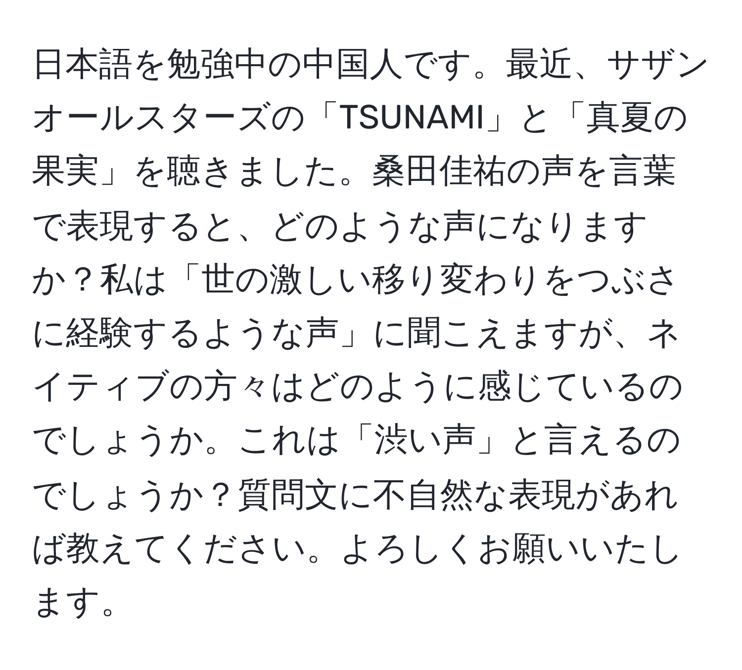 日本語を勉強中の中国人です。最近、サザンオールスターズの「TSUNAMI」と「真夏の果実」を聴きました。桑田佳祐の声を言葉で表現すると、どのような声になりますか？私は「世の激しい移り変わりをつぶさに経験するような声」に聞こえますが、ネイティブの方々はどのように感じているのでしょうか。これは「渋い声」と言えるのでしょうか？質問文に不自然な表現があれば教えてください。よろしくお願いいたします。