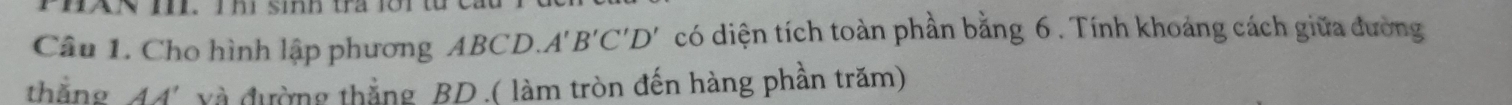 HAN I. T hi sinh tra 1ớ1 
Câu 1. Cho hình lập phương ABCD. A'B'C'D' có diện tích toàn phần bằng 6. Tính khoảng cách giữa đường 
thắng đđ' và đường thắng BD.( làm tròn đến hàng phần trăm)