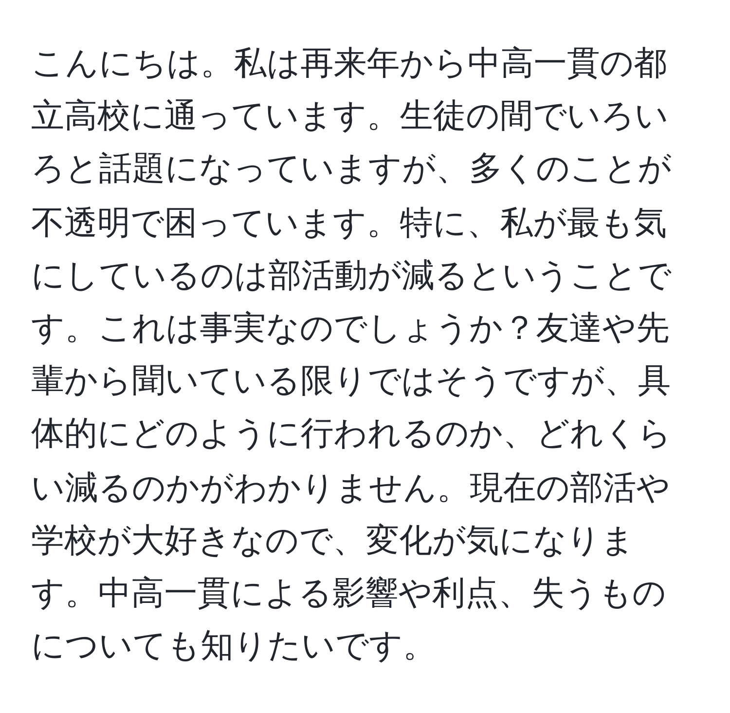 こんにちは。私は再来年から中高一貫の都立高校に通っています。生徒の間でいろいろと話題になっていますが、多くのことが不透明で困っています。特に、私が最も気にしているのは部活動が減るということです。これは事実なのでしょうか？友達や先輩から聞いている限りではそうですが、具体的にどのように行われるのか、どれくらい減るのかがわかりません。現在の部活や学校が大好きなので、変化が気になります。中高一貫による影響や利点、失うものについても知りたいです。