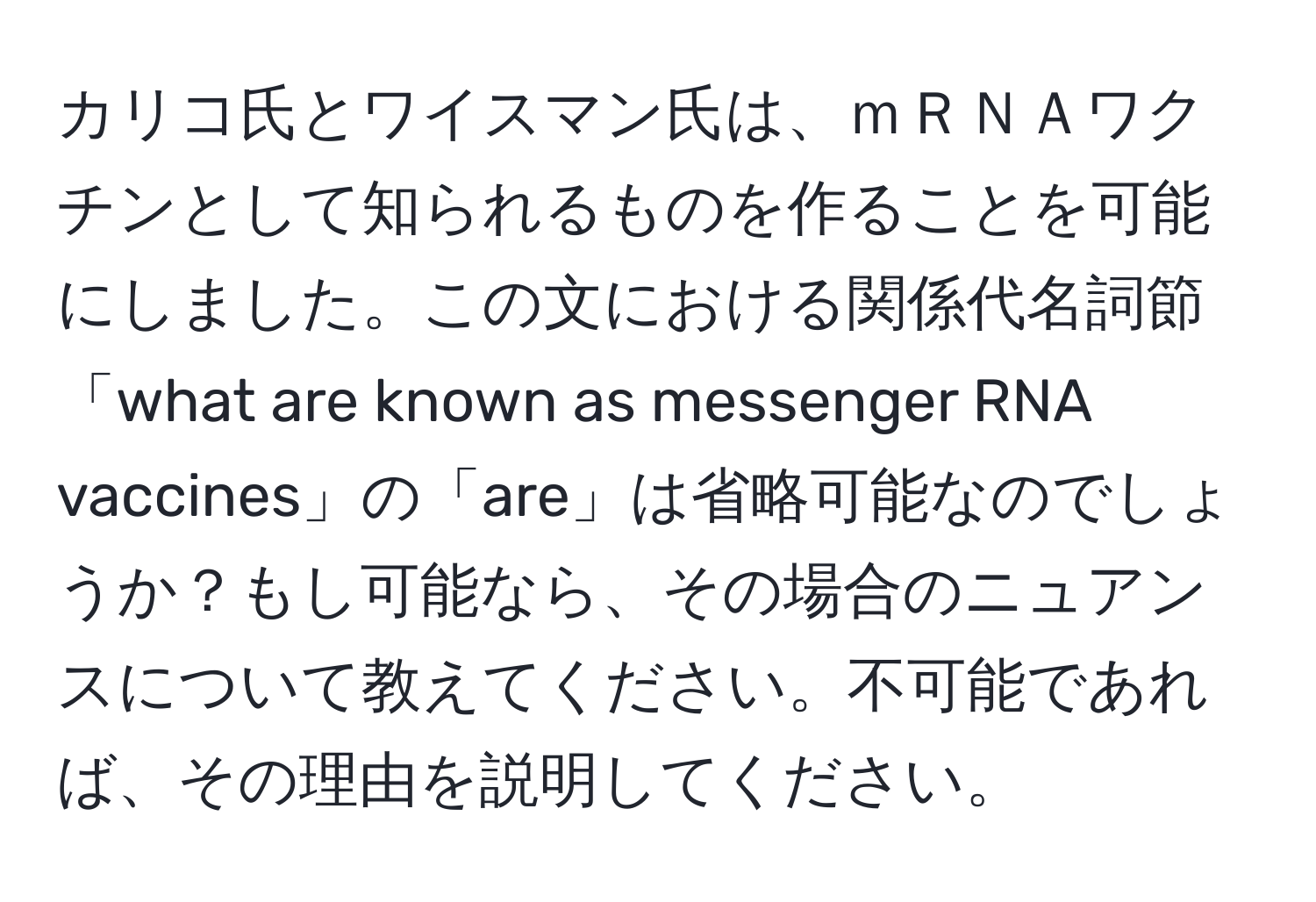 カリコ氏とワイスマン氏は、ｍＲＮＡワクチンとして知られるものを作ることを可能にしました。この文における関係代名詞節「what are known as messenger RNA vaccines」の「are」は省略可能なのでしょうか？もし可能なら、その場合のニュアンスについて教えてください。不可能であれば、その理由を説明してください。