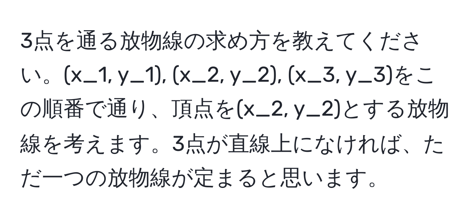 3点を通る放物線の求め方を教えてください。(x_1, y_1), (x_2, y_2), (x_3, y_3)をこの順番で通り、頂点を(x_2, y_2)とする放物線を考えます。3点が直線上になければ、ただ一つの放物線が定まると思います。