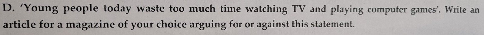 ‘Young people today waste too much time watching TV and playing computer games’. Write an 
article for a magazine of your choice arguing for or against this statement.