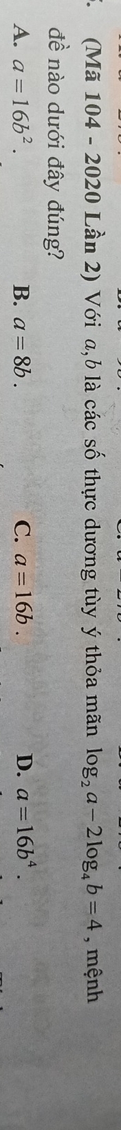 (Mã 104 - 2020 Lần 2) Với a, b là các số thực dương tùy ý thỏa mãn log _2a-2log _4b=4 , mệnh
đề nào dưới đây đúng?
A. a=16b^2. B. a=8b. C. a=16b. D. a=16b^4.