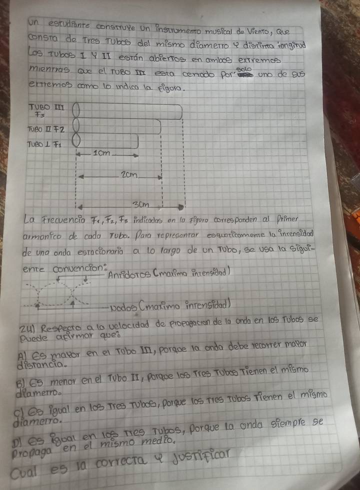 un estudpence construve on instromento musical do Viento, Que 
consra de Tres Tubos del mismo diamerro a distima longirod 
Los Tubos 1 V II esran ablerios en ambos extremce 
mentras ave el roBo i esta cerrodo porade uno de eus 
ertremos como to indica la figora. 
TUBO In 
Fs 
TBOZ72 
TUBO L F1
1cm
2cm
3cm
La Trevencio , T2, Fs indicades on 10 igaro corresponden al premer 
armonico de cada Tubo. Para represonrar esquericomene la intensidad 
de una onda esnclonario a l0 largo de un Tobo, se usa la sigoi- 
ence convencion: 
Anridoros Cmaximo intensidad) 
vodos Cmaximo inrensidad) 
2U) Respecte a to velocidad de propagacion de t0 onda en 10S Tubos se 
euede atirmar qued 
Al Es mator en ei robo In, poraoe 10 onda debe recorrer mapor 
disrancia. 
B) G3 menor enel Tubo It, poraoe 10 Tres Tobes Tienen el mismo 
deamero. 
cles iqual en 10s Tres Tobos, porgue l0s Ties Tobos fenen el mismo 
diamerro. 
D es ggoal en 100 Ties Tubos, porque 1a onda siempre se 
proplaga en a mismo medlo. 
coal es ia correcta justificar