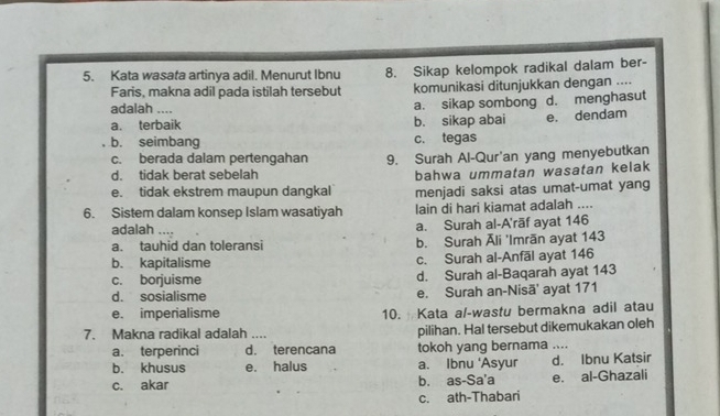 Kata wasata artinya adil. Menurut Ibnu 8. Sikap kelompok radikal dalam ber-
Faris, makna adil pada istilah tersebut komunikasi ditunjukkan dengan ....
adalah .... a. sikap sombong d. menghasut
a. terbaik b. sikap abai e. dendam
b. seimbang c. tegas
c. berada dalam pertengahan 9. Surah Al-Qur'an yang menyebutkan
d. tidak berat sebelah
bahwa ummatan wasatan kelak
e. tidak ekstrem maupun dangkal menjadi saksi atas umat-umat yang
6. Sistem dalam konsep Islam wasatiyah lain di hari kiamat adalah ....
adalah .... a. Surah al-A'rāf ayat 146
a. tauhid dan toleransi b. Surah Āli 'Imrãn ayat 143
b. kapitalisme c. Surah al-Anfāl ayat 146
c. borjuisme d. Surah al-Baqarah ayat 143
d. sosialisme e. Surah an-Nisã' ayat 171
e. imperialisme 10. Kata al-wastu bermakna adil atau
7. Makna radikal adalah .... pilihan. Hal tersebut dikemukakan oleh
a. terperinci d. terencana tokoh yang bernama ....
b. khusus e. halus a. Ibnu ‘Asyur d. Ibnu Katsir
c. akar b. as-Sa'a e. al-Ghazali
c. ath-Thabari