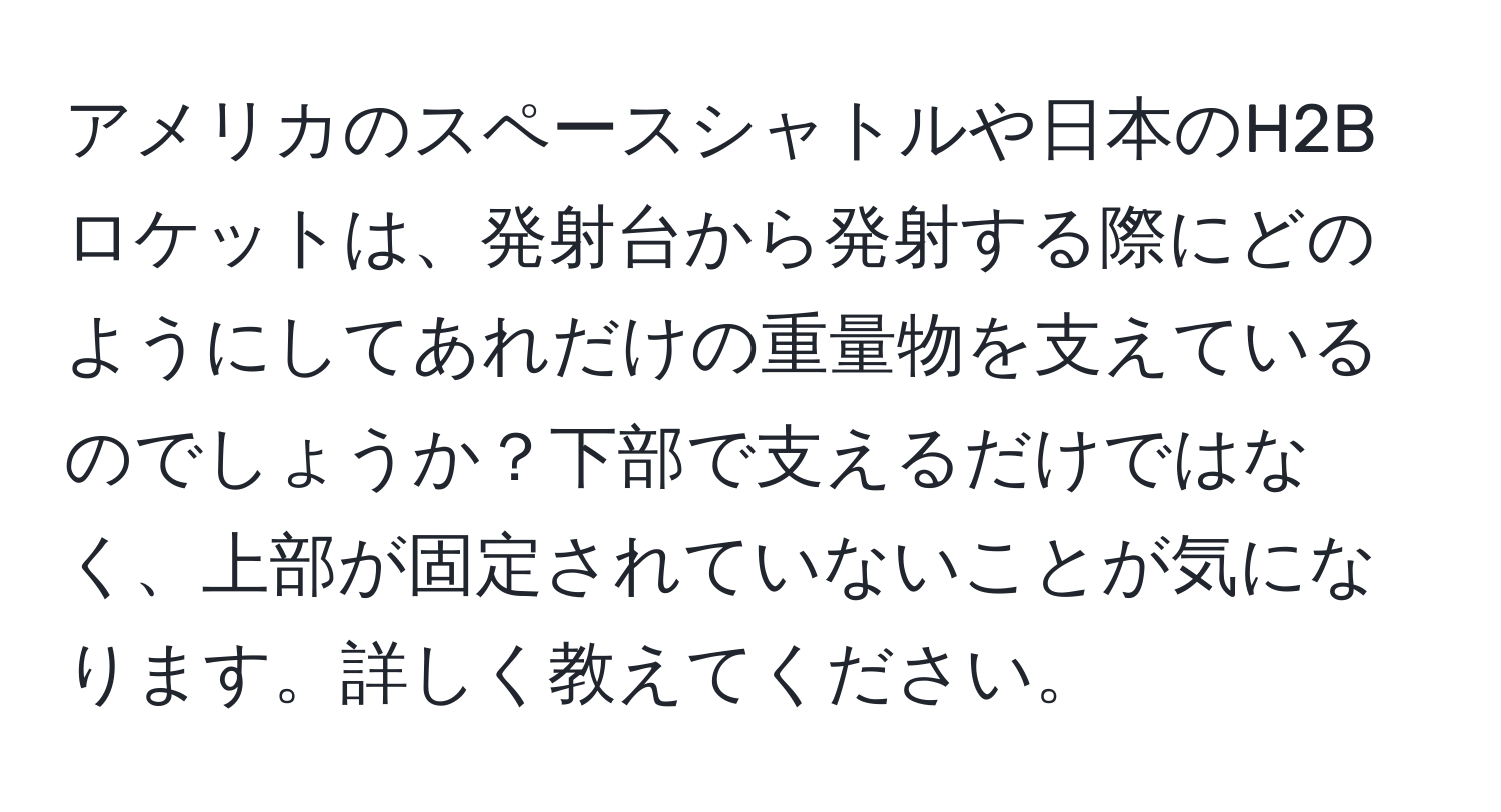 アメリカのスペースシャトルや日本のH2Bロケットは、発射台から発射する際にどのようにしてあれだけの重量物を支えているのでしょうか？下部で支えるだけではなく、上部が固定されていないことが気になります。詳しく教えてください。