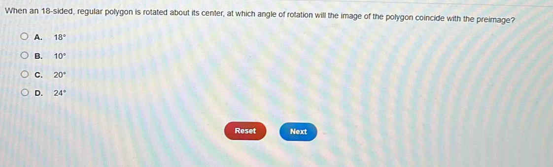 When an 18 -sided, regular polygon is rotated about its center, at which angle of rotation will the image of the polygon coincide with the preimage?
A. 18°
B. 10°
C. 20°
D. 24°
Reset Next