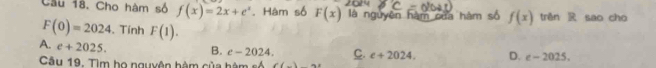 Cầu 18. Cho hàm số f(x)=2x+e^x. Hàm số F(x) là nguyên hàm của hàm số f(x) trěn R sao cho
F(0)=2024. Tính F(1).
A. e+2025. B. c-2024. C. e+2024. D. e-2025. 
Câu 19. Tìm họ nguyên hàm của hàn