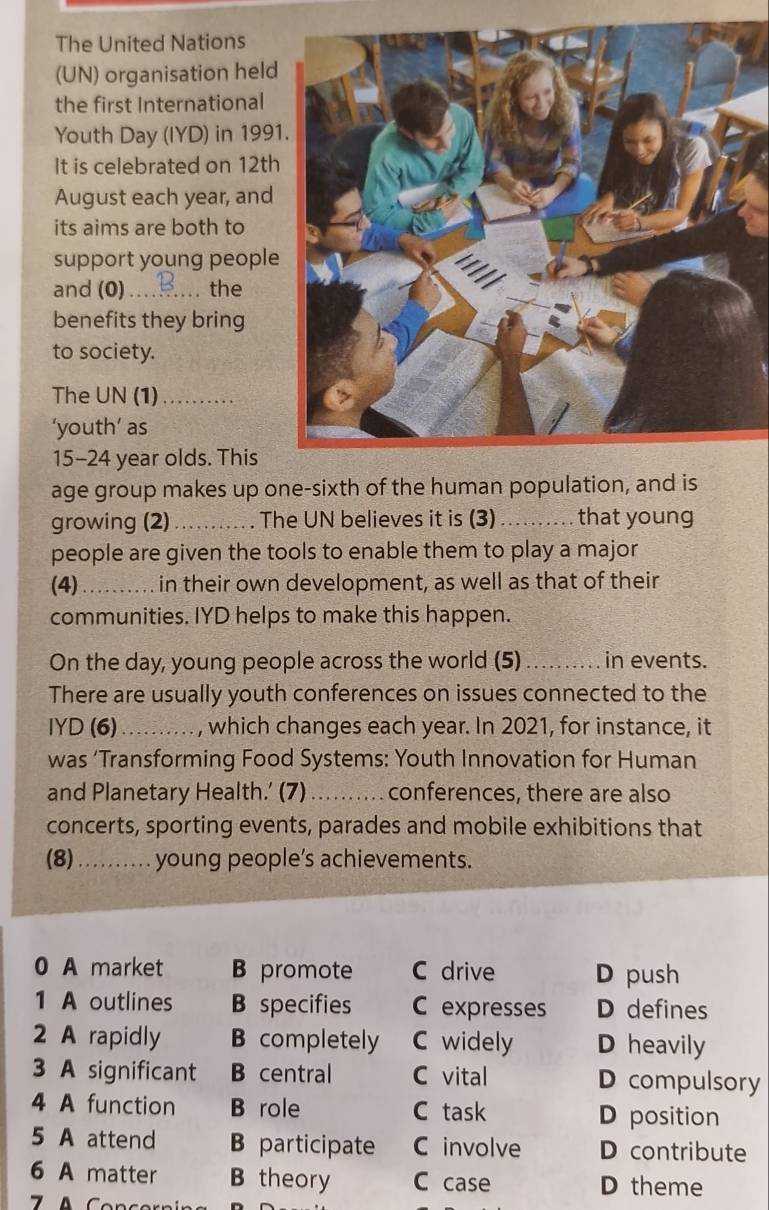 The United Nations
(UN) organisation held
the first International
Youth Day (IYD) in 199
It is celebrated on 12th
August each year, and
its aims are both to
support young people
and (0)_ the
benefits they bring
to society.
The UN (1)_
‘youth’ as
15-24 year olds. This
age group makes up one-sixth of the human population, and is
growing (2) _. The UN believes it is (3) _that young
people are given the tools to enable them to play a major
(4)_ in their own development, as well as that of their
communities. IYD helps to make this happen.
On the day, young people across the world (5)_ in events.
There are usually youth conferences on issues connected to the
IYD (6)_ , which changes each year. In 2021, for instance, it
was ‘Transforming Food Systems: Youth Innovation for Human
and Planetary Health.’ (7)_ conferences, there are also
concerts, sporting events, parades and mobile exhibitions that
(8) _young people’s achievements.
0 A market B promote C drive D push
1 A outlines B specifies C expresses D defines
2 A rapidly B completely C widely D heavily
3 A significant B central C vital D compulsory
4 A function B role C task D position
5 A attend B participate C involve D contribute
6 A matter B theory C case D theme