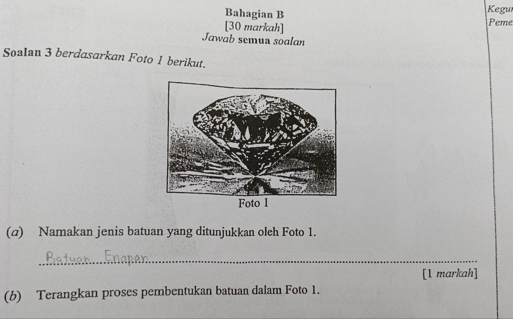 Bahagian B 
Kegur 
[30 markah] 
Peme 
Jawab semua soalan 
Soalan 3 berdasarkan Foto 1 berikut. 
(α) Namakan jenis batuan yang ditunjukkan oleh Foto 1. 
_ 
[1 markah] 
(b) Terangkan proses pembentukan batuan dalam Foto 1.