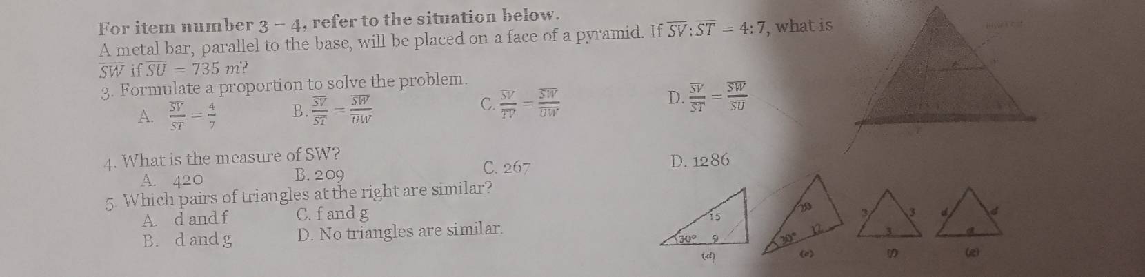 For item number 3 - 4, refer to the situation below.
A metal bar, parallel to the base, will be placed on a face of a pyramid. If overline SV:overline ST=4:7 , what is
SWif overline SU=735m?
3. Formulate a proportion to solve the problem.
B.
A. frac overline SVoverline ST= 4/7  frac overline SVoverline ST=frac overline SWoverline UW
D.
C. frac overline SVoverline TV=frac overline SWoverline UW frac overline SVoverline ST=frac overline SWoverline SU
4. What is the measure of SW?
C. 267 D. 1286
A. 420
B. 209
5. Which pairs of triangles at the right are similar?
A. d and f C.fand g
B. d and g D. No triangles are similar.
(e)