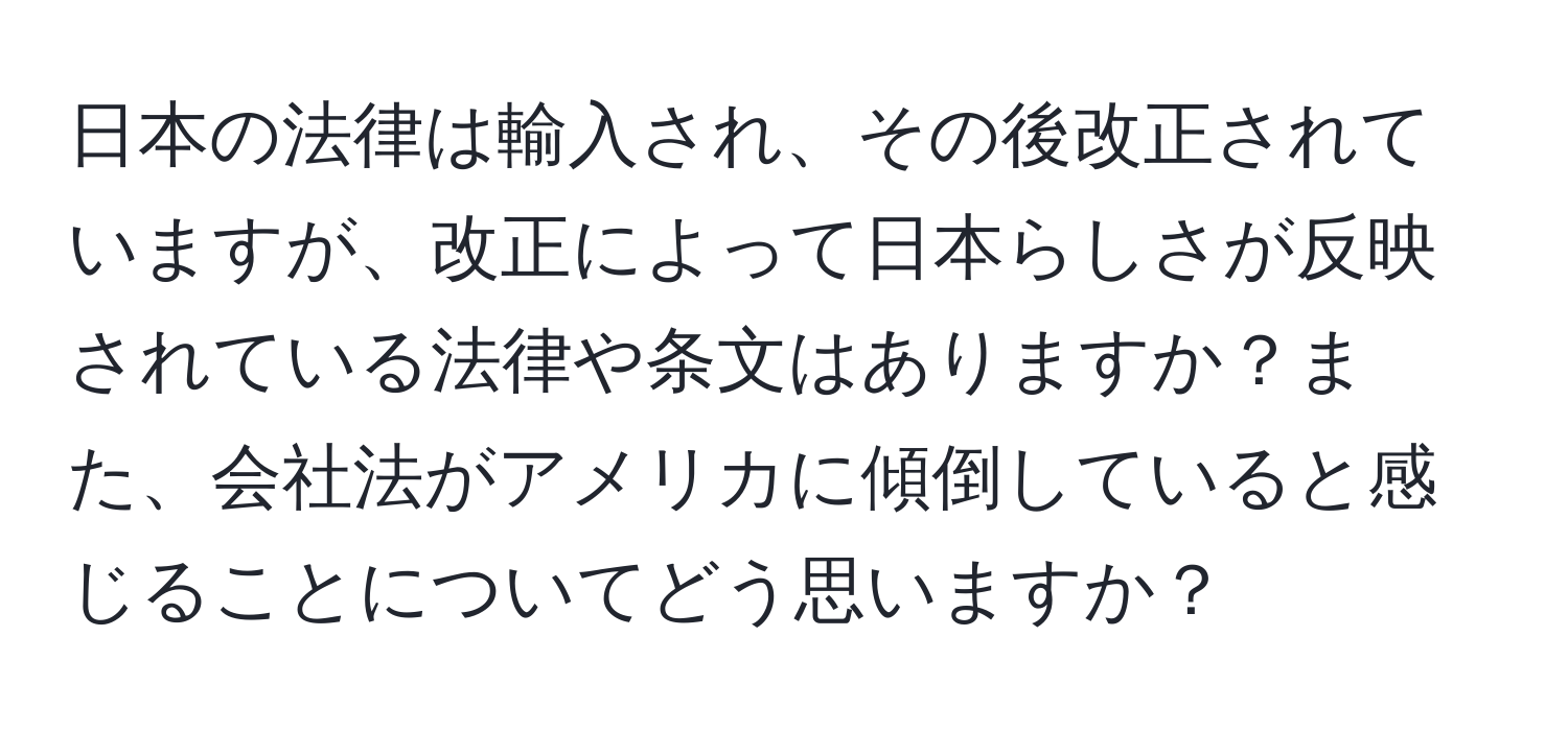 日本の法律は輸入され、その後改正されていますが、改正によって日本らしさが反映されている法律や条文はありますか？また、会社法がアメリカに傾倒していると感じることについてどう思いますか？