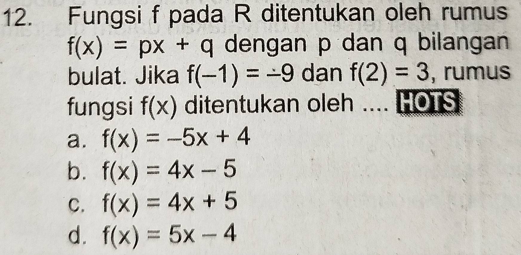 Fungsi f pada R ditentukan oleh rumus
f(x)=px+q dengan p dan q bilangan
bulat. Jika f(-1)=-9 dan f(2)=3 , rumus
fungsi f(x) ditentukan oleh .... HOTS
a. f(x)=-5x+4
b. f(x)=4x-5
C. f(x)=4x+5
d. f(x)=5x-4