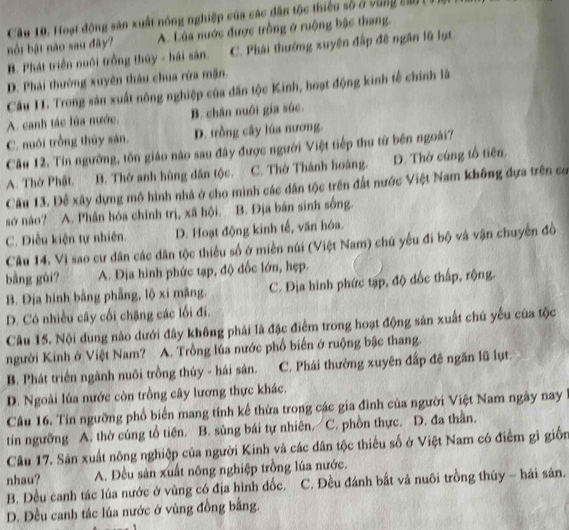 Hoạt động sản xuất nông nghiệp của các dân tộc thiếu số ở vùng sao (
bồi bật nào sau đây? A. Lúa nước được trồng ở ruộng bậc thang.
B. Phát triển nuôi trồng thủy - hải sán. C. Phái thường xuyên đấp đê ngăn lũ lụt.
D. Phái thường xuyên thàu chua rửa mặn,
Câu 11. Trong sản xuất nông nghiệp của dân tộc Kinh, hoạt động kinh tế chính là
A. canh tác lúa nước. B. chân nuôi gia súc.
C. nuôi trồng thủy sán. D. trồng cây lúa nương.
Câu 12. Tin ngưỡng, tôn giáo nào sau đây được người Việt tiếp thu từ bên ngoài?
A. Thở Phật. B. Thờ anh hùng dân tộc. C. Thờ Thánh hoàng. D. Thờ cúng tổ tiên.
Câu 13. Đế xây dựng mô hình nhà ở cho mình các dân tộc trên đất nước Việt Nam không đựa trên cơ
sở nào? A. Phân hóa chính trị, xã hội. B. Địa bản sinh sống.
C. Điều kiện tự nhiên. D. Hoạt động kinh tế, văn hóa.
Câu 14. Vì sao cư dân các dân tộc thiều số ở miền núi (Việt Nam) chú yêu đi bộ và vận chuyến đồ
bằng gùi? A. Địa hình phức tạp, độ đốc lớn, hẹp.
B. Dịa hình bằng phẫng, lộ xi mãng. C. Địa hình phức tạp, độ dốc thấp, rộng.
D. Có nhiều cây cối chặng các lối đi.
Câu 15. Nội dung nào dưới đây không phải là đặc điểm trong hoạt động sản xuất chú yếu của tộc
người Kinh ở Việt Nam? A. Trồng lúa nước phổ biến ở ruộng bậc thang.
B. Phát triển ngành nuôi trồng thúy - hải sản. C. Phải thường xuyên đấp đê ngăn lũ lụt.
D. Ngoài lúa nước còn trồng cây lương thực khác.
Câu 16. Tín ngưỡng phổ biến mang tính kế thừa trong các gia đình của người Việt Nam ngày nay
tín ngưỡng A. thờ cúng tổ tiên. B. sùng bái tự nhiên. C. phồn thực. D. đa thần.
Câu 17. Sản xuất nông nghiệp của người Kinh và các dân tộc thiếu số ở Việt Nam có điểm gì giốn
nhau? A. Đều sản xuất nông nghiệp trồng lúa nước.
B. Đều canh tác lúa nước ở vùng có địa hình dốc. C. Đều đánh bắt và nuôi trồng thủy - hải sản.
D. Đều canh tác lúa nước ở vùng đồng bằng.