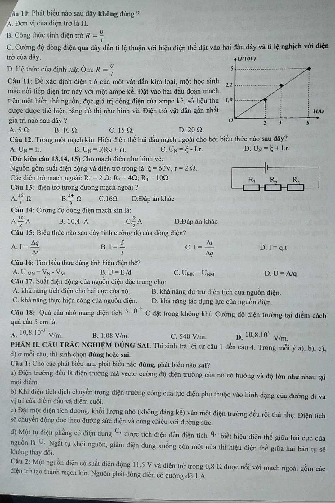 1 ầu 10: Phát biểu nào sau đây không đúng ?
A. Đơn vị của điện trở là Ω.
B. Công thức tính điện trở R= U/I 
C. Cường độ dòng điện qua dây dẫn tỉ lệ thuận với hiệu điện thế đặt vào hai đầu dây và tỉ lệ nghịch với điện
trở của dây.
D. Hệ thức của định luật Ôm: R= U/I 
Câu 11: Đề xác định điện trở của một vật dẫn kim loại, một học sinh
mắc nối tiếp điện trở này với một ampe kế. Đặt vào hai đầu đoạn mạch
trên một biến thế nguồn, đọc giá trị dòng điện của ampe kế, số liệu thu
được được thể hiện bằng đồ thị như hình vẽ. Điện trở vật dẫn gần nhất
giá trị nào sau đây ?
A. 5 Ω. B. 10 Ω. C. 15 Ω. D. 20Ω.
Câu 12: Trong một mạch kín. Hiệu điện thế hai đầu mạch ngoài cho bởi biểu thức nào sau đây?
A. U_N=Ir. B. U_N=I(R_N+r). C. U_N=xi -I.r. D. U_N=xi +I.r.
(Dữ kiện câu 1. 3,14,15) ) Cho mạch điện như hình vẽ:
Nguồn gồm suất điện động và điện trở trong là: xi =60V,r=2Omega .
Các điện trở mạch ngoài: R_1=2Omega ;R_2=4Omega ;R_3=10Omega R_1 R_2 R_3
Câu 13: điện trở tương đương mạch ngoài ?
A.  15/4 Omega B.  34/3 Omega C.16Ω D.Đáp án khác
Câu 14: Cường độ dòng điện mạch kín là:
A. 10/3 A B. 10,4 A C.  9/2 A D.Đáp án khác
Câu 15: Biểu thức nào sau đây tính cường độ của dòng điện?
A. I= △ q/△ t  I= xi /t  I= △ t/△ q 
B.
C.
D. I=q.t
Câu 16: Tìm biểu thức đúng tính hiệu điện thế?
A. U_MN=V_N-V_M B. U=E/d C. U_MN=U_NM D. U=A/q
Câu 17. Suất điện động của nguồn điện đặc trưng cho:
A. khả năng tích điện cho hai cực của nó. B. khả năng dự trữ điện tích của nguồn điện.
C. khả năng thực hiện công của nguồn điện. D. khả năng tác dụng lực của nguồn điện.
Câu 18: Quả cầu nhỏ mang điện tích 3.10^(-9)C đặt trong không khí. Cường độ điện trường tại điểm cách
quả cầu 5 cm là
A. 10,8.10^(-3)V/m. B. 1,08 V/m. C. 540 V/m. D. 10,8.10^3V/m.
PHẢN II. CÂU TRÁC NGHIỆM ĐÚNG SAI. Thí sinh trả lời từ câu 1 đến câu 4. Trong mỗi ý a), b), c),
d) ở mỗi câu, thí sinh chọn đúng hoặc sai.
Câu 1: Cho các phát biểu sau, phát biểu nào đúng, phát biểu nào sai?
a) Điện trường đều là điện trường mà vectơ cường độ điện trường của nó có hướng và độ lớn như nhau tại
mọi điểm.
b) Khi điện tích dịch chuyển trong điện trường công của lực điện phụ thuộc vào hình dạng của đường đi và
vị trí của điểm đầu và điểm cuối.
c) Đặt một điện tích dương, khối lượng nhỏ (không đáng kể) vào một điện trường đều rồi thả nhẹ. Điện tích
sẽ chuyển động dọc theo đường sức điện và cùng chiều với đường sức.
d) Một tụ điện phẳng có điện dung C, được tích điện đến điện tích 9, biết hiệu điện thế giữa hai cực của
nguồn là U. Ngắt tụ khỏi nguồn, giảm điện dung xuống còn một nửa thì hiệu điện thế giữa hai bản tụ sẽ
không thay đổi.
Câu 2: Một nguồn điện có suất điện động 11,5 V và điện trở trong 0,8 Ω được nổi với mạch ngoài gồm các
điện trở tạo thành mạch kín. Nguồn phát dòng điện có cường độ 1 A