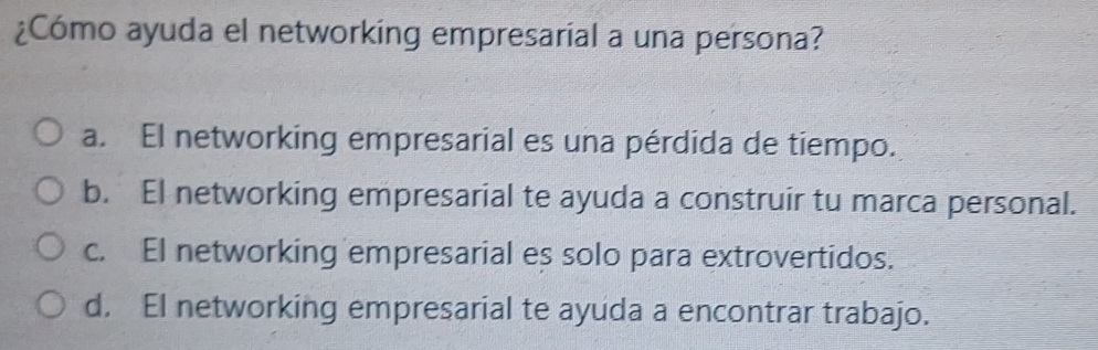 ¿Cómo ayuda el networking empresarial a una persona?
a. El networking empresarial es una pérdida de tiempo.
b. El networking empresarial te ayuda a construir tu marca personal.
c. El networking empresarial es solo para extrovertidos.
d. EI networking empresarial te ayuda a encontrar trabajo.