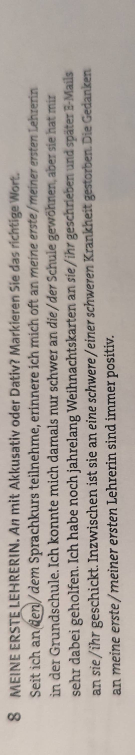 MEINE ERSTE LEHRERIN. An mit Akkusativ oder Dativ? Markieren Sie das richtige Wort. 
Seit ich an den/dem Sprachkurs teilnehme, erinnere ich mich oft an meine erste/meiner ersten Lehrerin 
in der Grundschule. Ich konnte mich damals nur schwer an die/der Schule gewöhnen, aber sie hat mir 
sehr dabei geholfen. Ich habe noch jahrelang Weihnachtskarten an sie/ihr geschrieben und später E-Mails 
an sie/ihr geschickt. Inzwischen ist sie an eine schwere/einer schweren Krankheit gestorben. Die Gedanken 
an meine erste /meiner ersten Lehrerin sind immer positiv.