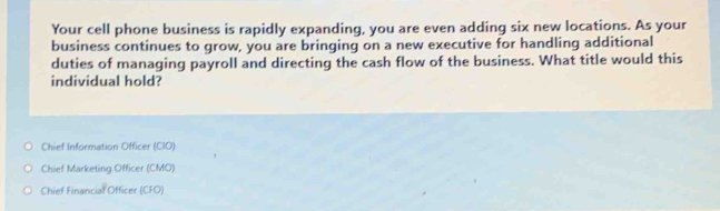 Your cell phone business is rapidly expanding, you are even adding six new locations. As your
business continues to grow, you are bringing on a new executive for handling additional
duties of managing payroll and directing the cash flow of the business. What title would this
individual hold?
Chief Information Officer (CIO)
Chief Marketing Officer (CMO)
Chief Financial Officer (CFO)