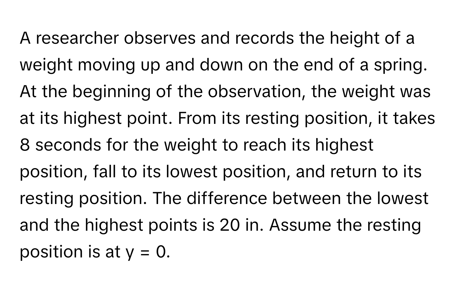 A researcher observes and records the height of a weight moving up and down on the end of a spring. At the beginning of the observation, the weight was at its highest point. From its resting position, it takes 8 seconds for the weight to reach its highest position, fall to its lowest position, and return to its resting position. The difference between the lowest and the highest points is 20 in. Assume the resting position is at y = 0.