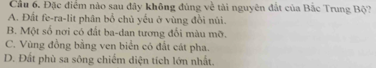 Đặc điểm nào sau đây không đúng về tài nguyên đất của Bắc Trung Bộ?
A. Đất fe-ra-lit phân bổ chủ yếu ở vùng đồi núi.
B. Một số nơi có đất ba-dan tương đối màu mỡ.
C. Vùng đồng bằng ven biển có đất cát pha.
D. Đất phù sa sông chiếm diện tích lớn nhất.