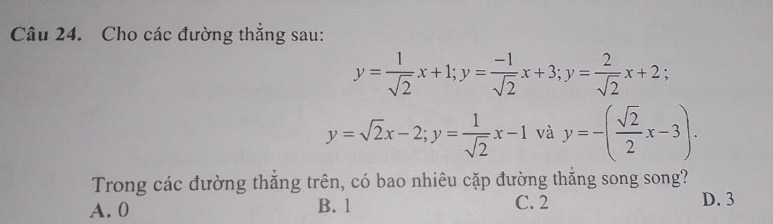 Cho các đường thắng sau:
y= 1/sqrt(2) x+1; y= (-1)/sqrt(2) x+3; y= 2/sqrt(2) x+2;
y=sqrt(2)x-2; y= 1/sqrt(2) x-1 và y=-( sqrt(2)/2 x-3). 
Trong các đường thắng trên, có bao nhiêu cặp đường thắng song song?
A. 0 B. 1 C. 2
D. 3