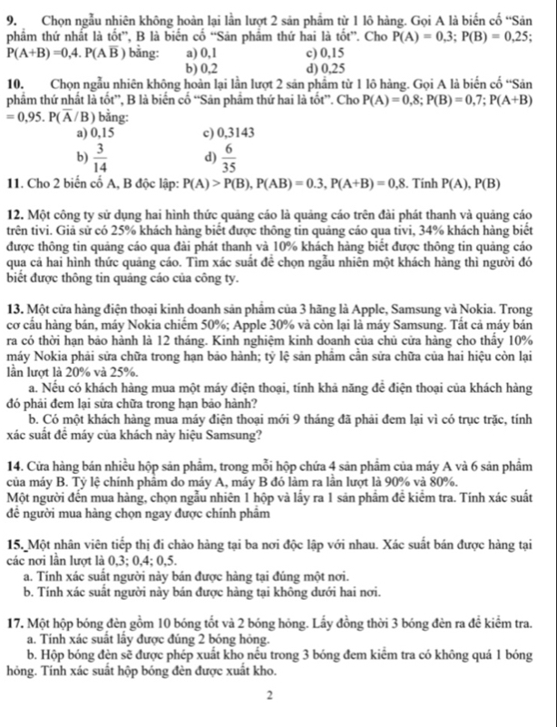 Chọn ngẫu nhiên không hoàn lại lần lượt 2 sản phẩm từ 1 lô hàng. Gọi A là biến cố “Sản
phẩm thứ nhất là tốt”, B là biến cố “Sản phẩm thứ hai là tốt”. Cho P(A)=0,3;P(B)=0,25;
P(A+B)=0,4.P(Aoverline B) bằng: a) 0,1 c) 0,15
b) 0,2 d) 0,25
10. Chọn ngẫu nhiên không hoàn lại lần lượt 2 sản phẩm từ 1 lô hàng. Gọi A là biến cố “Sản
phẩm thứ nhất là tốt”, B là biến cố “Sản phẩm thứ hai là tốt”. Cho P(A)=0,8;P(B)=0,7;P(A+B)
=0,95.P(overline A/ B ) bằng:
a) 0,15 c) 0,3143
b)  3/14   6/35 
d)
11. Cho 2 biến cố A, B độc lập: P(A)>P(B),P(AB)=0.3,P(A+B)=0.8. Tính P(A),P(B)
12. Một công ty sử dụng hai hình thức quảng cáo là quảng cáo trên đài phát thanh và quảng cáo
trên tivi. Giả sử có 25% khách hàng biết được thông tin quảng cáo qua tivi, 34% khách hàng biết
được thông tin quảng cáo qua đài phát thanh và 10% khách hàng biết được thông tin quảng cáo
qua cả hai hình thức quảng cáo. Tìm xác suất để chọn ngẫu nhiên một khách hàng thì người đó
biết được thông tin quảng cáo của công ty.
13. Một cửa hàng điện thoại kinh doanh sản phẩm của 3 hãng là Apple, Samsung và Nokia. Trong
cơ cầu hàng bán, máy Nokia chiếm 50%; Apple 30% và còn lại là máy Samsung. Tất cả máy bán
ra có thời hạn bảo hành là 12 tháng. Kinh nghiệm kinh doanh của chủ cửa hàng cho thây 10%
máy Nokia phải sửa chữa trong hạn bảo hành; tỷ lệ sản phẩm cần sửa chữa của hai hiệu còn lại
lần lượt là 20% và 25%.
a. Nếu có khách hàng mua một máy điện thoại, tính khả năng để điện thoại của khách hàng
đó phải đem lại sửa chữa trong hạn bảo hành?
b. Có một khách hàng mua máy điện thoại mới 9 tháng đã phải đem lại vì có trục trặc, tính
xác suất đề máy của khách này hiệu Samsung?
14. Cửa hàng bán nhiều hộp sản phẩm, trong mỗi hộp chứa 4 sản phẩm của máy A và 6 sản phẩm
của máy B. Tỷ lệ chính phâm do máy A, máy B đó làm ra lần lượt là 90% và 80%.
Một người đến mua hàng, chọn ngẫu nhiên 1 hộp và lấy ra 1 sản phẩm đề kiểm tra. Tính xác suất
đề người mua hàng chọn ngay được chính phẩm
15. Một nhân viên tiếp thị đi chào hàng tại ba nơi độc lập với nhau. Xác suất bán được hàng tại
các nơi lần lượt là 0,3; 0,4; 0,5.
a. Tính xác suất người này bán được hàng tại đúng một nơi.
b. Tính xác suất người này bán được hàng tại không dưới hai nơi.
17. Một hộp bóng đèn gồm 10 bóng tốt và 2 bóng hóng. Lấy đồng thời 3 bóng đèn ra đề kiểm tra.
a. Tính xác suất lấy được đúng 2 bóng hỏng.
b. Hộp bóng đèn sẽ được phép xuất kho nếu trong 3 bóng đem kiểm tra có không quá 1 bóng
hỏng. Tính xác suất hộp bóng đèn được xuất kho.
2