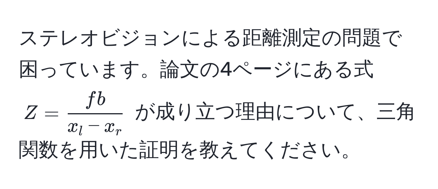 ステレオビジョンによる距離測定の問題で困っています。論文の4ページにある式 $Z =  fb/x_l - x_r $ が成り立つ理由について、三角関数を用いた証明を教えてください。