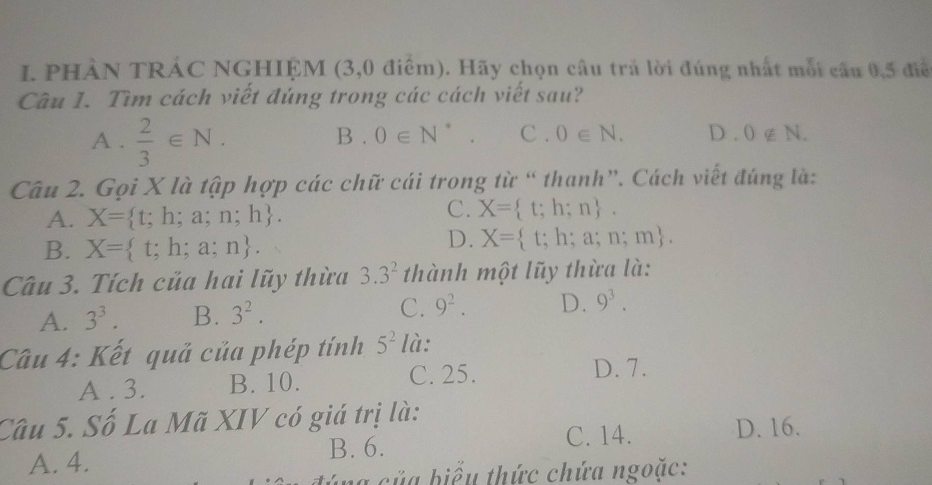 PHÀN TRÁC NGHIỆM (3, 0 điểm). Hãy chọn câu trả lời đúng nhất mỗi cầu 0,5 điể
Câu 1. Tìm cách viết đúng trong các cách viết sau?
A .  2/3 ∈ N.
B . 0∈ N^* C . 0∈ N. D. 0∉ N. 
Câu 2. Gọi X là tập hợp các chữ cái trong từ “ thanh”. Cách viết đúng là:
C.
A. X= t;h;a;n;h. X= t;h;n.
B. X= t;h;a;n.
D. X= t;h;a;n;m. 
Câu 3. Tích của hai lũy thừa 3.3^2 thành một lũy thừa là:
A. 3^3.
D.
B. 3^2. C. 9^2. 9^3. 
Câu 4: Kết quả của phép tính 5^2 là:
A . 3. B. 10.
C. 25.
D. 7.
Câu 5. Số La Mã XIV có giá trị là:
A. 4.
B. 6.
C. 14.
D. 16.
l a c ủ a biểu thức chứa ngoặc: