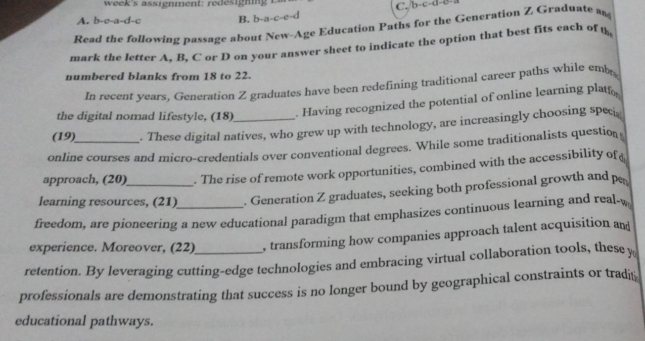 b-c-d-c
A. b-e-a-d-c B. b-a-c-e- d 
Read the following passage about New-Age Education Paths for the Generation Z Graduate and 
mark the letter A, B, C or D on your answer sheet to indicate the option that best fits each of th 
numbered blanks from 18 to 22. 
In recent years, Generation Z graduates have been redefining traditional career paths while emba 
the digital nomad lifestyle, (18)_ 
. Having recognized the potential of online learning platfor 
(19) 
. These digital natives, who grew up with technology, are increasingly choosing specia 
online courses and micro-credentials over conventional degrees. While some traditionalists question 
approach, (20)_ 
. The rise of remote work opportunities, combined with the accessibility of £ 
learning resources, (21) 
. Generation Z graduates, seeking both professional growth and pr 
freedom, are pioneering a new educational paradigm that emphasizes continuous learning and real-w 
experience. Moreover, (22) 
, transforming how companies approach talent acquisition and 
retention. By leveraging cutting-edge technologies and embracing virtual collaboration tools, these y
professionals are demonstrating that success is no longer bound by geographical constraints or traditic 
educational pathways.