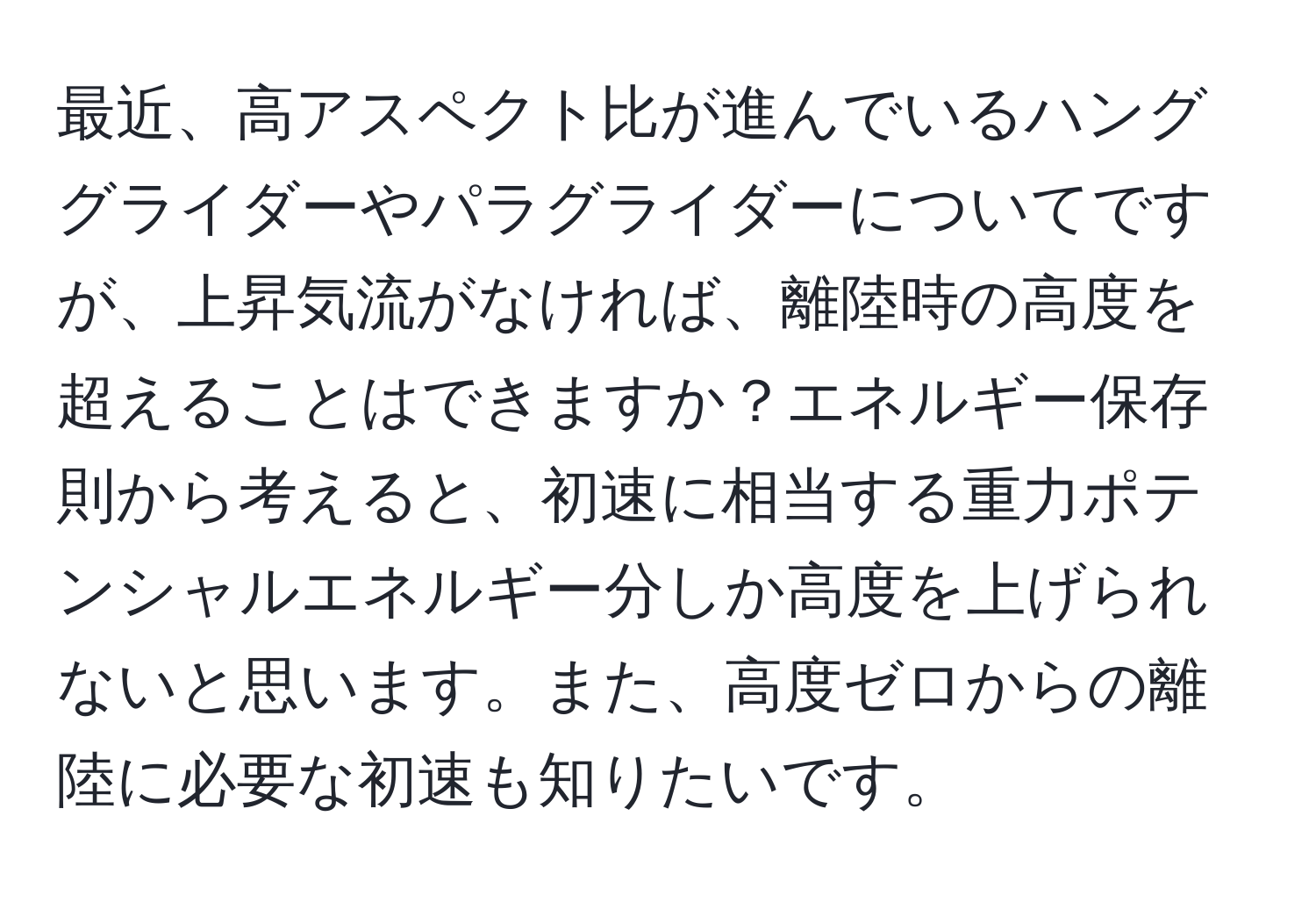 最近、高アスペクト比が進んでいるハンググライダーやパラグライダーについてですが、上昇気流がなければ、離陸時の高度を超えることはできますか？エネルギー保存則から考えると、初速に相当する重力ポテンシャルエネルギー分しか高度を上げられないと思います。また、高度ゼロからの離陸に必要な初速も知りたいです。