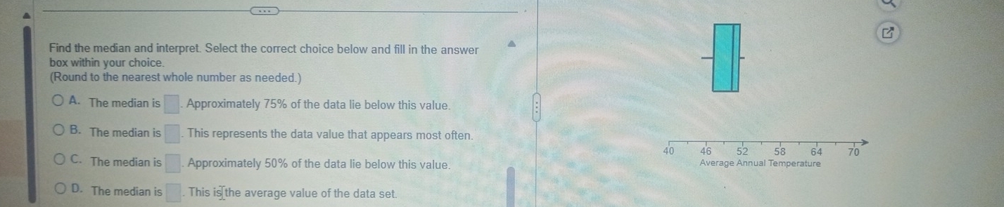 Find the median and interpret. Select the correct choice below and fill in the answer ^
box within your choice.
(Round to the nearest whole number as needed.)
A. The median is □. Approximately 75% of the data lie below this value.
B. The median is □ This represents the data value that appears most often
C. The median is □ Approximately 50% of the data lie below this value.
D. The median is □. This is the average value of the data set.