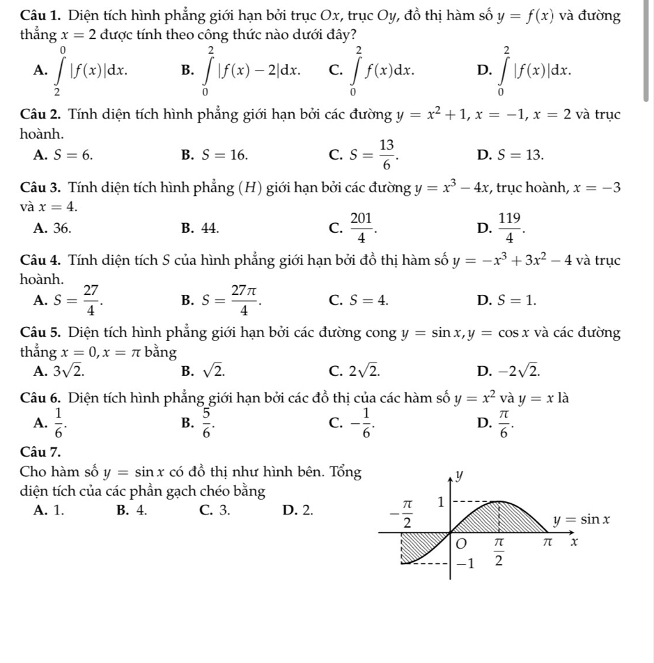 Diện tích hình phẳng giới hạn bởi trục Ox, trục Oy, đồ thị hàm số y=f(x) và đường
thẳng x=2 được tính theo công thức nào dưới đây?
A. ∈tlimits _2^(0|f(x)|dx. ∈tlimits _0^2|f(x)-2|dx. C. ∈tlimits _0^2f(x)dx. D. ∈tlimits _0^2|f(x)|dx.
B.
Câu 2. Tính diện tích hình phẳng giới hạn bởi các đường y=x^2)+1,x=-1,x=2 và trục
hoành.
A. S=6. B. S=16. C. S= 13/6 . D. S=13.
Câu 3. Tính diện tích hình phẳng (H) giới hạn bởi các đường y=x^3-4x , trục hoành, x=-3
và x=4.
A. 36. B. 44. C.  201/4 . D.  119/4 .
Câu 4. Tính diện tích S của hình phẳng giới hạn bởi đồ thị hàm số y=-x^3+3x^2-4 và trục
hoành.
A. S= 27/4 . B. S= 27π /4 . C. S=4. D. S=1.
Câu 5. Diện tích hình phẳng giới hạn bởi các đường cong y=sin x,y=cos x và các đường
thẳng x=0,x=π bằng
A. 3sqrt(2). B. sqrt(2). C. 2sqrt(2). D. -2sqrt(2).
Câu 6. Diện tích hình phẳng giới hạn bởi các đồ thị của các hàm số y=x^2 và y=x là
A.  1/6 .  5/6 . C. - 1/6 . D.  π /6 .
B.
Câu 7.
Cho hàm số y=sin x có đồ thị như hình bên. Tổng
diện tích của các phần gạch chéo bằng
A. 1. B. 4. C. 3. D. 2.