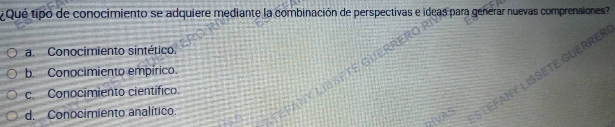 ¿Qué tipo de conocimiento se adquiere mediante la combinación de perspectivas e ideas para generar nuevas comprensiones?
a. Conocimiento sintético.
UERF
b. Conocimiento empírico.
FTE
c. Conocimiento científico.
d. Conocimiento analítico.